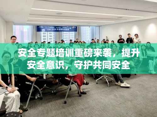 安全专题培训重磅来袭,提升安全意识,守护共同安全