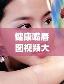 健康嘴唇图视频大全集,呵护双唇,展现魅力风采