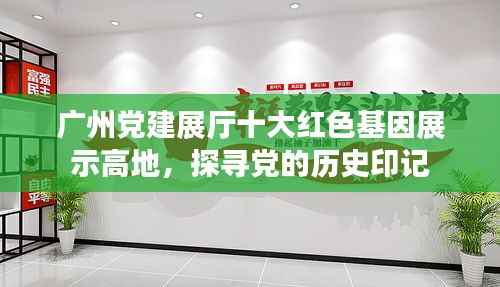 广州党建展厅十大红色基因展示高地,探寻党的历史印记
